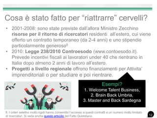 Cosa è stato fatto per “riattrarre” cervelli?
• 2001-2008: sono state previste dall’allora Ministro Zecchino
risorse per il ritorno di ricercatori residenti all’estero, cui viene
offerto un contratto temporaneo (da 2-4 anni) e uno stipendio
particolarmente generoso8
• 2010: Legge 238/2010 Controesodo (www.contoesodo.it).
Prevede incentivi fiscali ai lavoratori under 40 che rientrano in
Italia dopo almeno 2 anni di lavoro all’estero.
• Progetti a livello regionale offrono finanziamenti per Attivita’
imprenditoriali o per studiare e poi rientrare.
Esempi?
1. Welcome Talent Business,
2. Brain Back Umbria,
3. Master and Back Sardegna
8. I criteri selettivi molto rigidi hanno consentito l’accesso a questi contratti a un numero molto limitato
di ricercatori. Si veda anche questo articolo del Fatto Quotidiano. 12
 