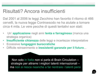 Risultati? Ancora insufficienti
Dal 2001 al 2006 le leggi Zecchino han favorito il ritorno di 466
cervelli, la nuova legge Controesodo ne ha aiutate a tornare
circa 4 mila. Le vere pecche di questi tentativi son stati:
• Un’ applicazione negli anni lenta e farraginosa (manca una
strategia organica)
• Insufficiente chiarezza delle leggi e incertezze interpretative
• Eccessive lungaggini burocratiche
• Difficile reinserimento e inesistenti garanzie per il futuro...
13
Non solo in Italia non si parla di Brain Circulation –
strategie per attrarre i migliori talenti internazionali –
ma non si riesce neanche a far rientrare i talenti persi
13
 