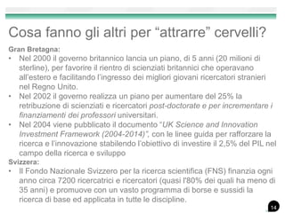 Cosa fanno gli altri per “attrarre” cervelli?
Gran Bretagna:
• Nel 2000 il governo britannico lancia un piano, di 5 anni (20 milioni di
sterline), per favorire il rientro di scienziati britannici che operavano
all’estero e facilitando l’ingresso dei migliori giovani ricercatori stranieri
nel Regno Unito.
• Nel 2002 il governo realizza un piano per aumentare del 25% la
retribuzione di scienziati e ricercatori post-doctorate e per incrementare i
finanziamenti dei professori universitari.
• Nel 2004 viene pubblicato il documento “UK Science and Innovation
Investment Framework (2004-2014)”, con le linee guida per rafforzare la
ricerca e l’innovazione stabilendo l’obiettivo di investire il 2,5% del PIL nel
campo della ricerca e sviluppo
Svizzera:
• Il Fondo Nazionale Svizzero per la ricerca scientifica (FNS) finanzia ogni
anno circa 7200 ricercatrici e ricercatori (quasi l'80% dei quali ha meno di
35 anni) e promuove con un vasto programma di borse e sussidi la
ricerca di base ed applicata in tutte le discipline.
14
 