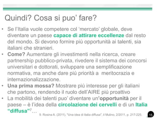 Quindi? Cosa si puo’ fare?
• Se l’Italia vuole competere col ‘mercato’ globale, deve
diventare un paese capace di attirare eccellenze dal resto
del mondo. Si devono fornire più opportunità ai talenti, sia
italiani che stranieri.
• Come? Aumentare gli investimenti nella ricerca, creare
partnership pubblico-privata, rivedere il sistema dei concorsi
universitari e dottorati, sviluppare una semplificazione
normativa, ma anche dare piú priorità a meritocrazia e
internazionalizzazione.
• Una prima mossa? Mostrare piú interesse per gli italiani
che partono, rendendo il ruolo dell’AIRE piú proattivo
• La mobilità dei talenti puo’ diventare un’opportunità per il
paese – è l’idea della circolazione dei cervelli e di un Italia
“diffusa”7…
159. Rosina A. (2011), "Una idea di Italia diffusa", il Mulino, 2/2011, p. 217-225.
 