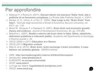 Per approfondire
 Balduzzi P. e Rosina A. (2011). Giovani talenti che lasciano l’Italia: fonti, dati e
politiche di un fenomeno complesso, La Rivista delle Politiche Sociali, n. 3/2011.
 Becker, S. O., Ichino, A. e Peri, P. (2004) How Large is the “Brain Drain” from
Italy?, Giornale degli economisti e Annali di Economia, Bocconi University, vol.
63(1), pp. 1-32.
 Beine M., Docquier F. e Rapoport H. (2001). Brain drain and economic growth:
theory and evidence, Journal of Development Economics, 64, pp. 275-289.
 Beltrame L. (2007). Realtà e retorica del brain drain in Italia. Stime, statistiche,
definizioni pubbliche e interventi politici, Quaderno del Dipartimento di Sociologia
e Ricerca sociale n. 35.
 OECD (2009) e (2011) Education at a Glance
 OECD (2011) Migration outlook
 Milio S. et al. (2012). Brain drain, brain exchange e brain circulation. Il caso
Italiano nel contesto globale. ASPEN Institute.
• AIRE: http://servizidemografici.interno.it/it/Aire/Informazioni
• Almalaurea: www.almalaurea.it
• EUROSTAT: ec.europa.eu/eurostat
• ISTAT: www.istat.it
• La Fuga dei Talenti: fugadeitalenti.wordpress.com/
• OECD: www.oecd.org 17
 