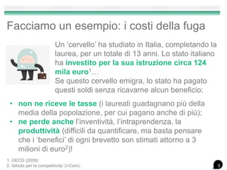 Facciamo un esempio: i costi della fuga
Un ‘cervello’ ha studiato in Italia, completando la
laurea, per un totale di 13 anni. Lo stato italiano
ha investito per la sua istruzione circa 124
mila euro1…
Se questo cervello emigra, lo stato ha pagato
questi soldi senza ricavarne alcun beneficio:
• non ne riceve le tasse (i laureati guadagnano più della
media della popolazione, per cui pagano anche di più);
• ne perde anche l’inventività, l’intraprendenza, la
produttività (difficili da quantificare, ma basta pensare
che i ‘benefici’ di ogni brevetto son stimati attorno a 3
milioni di euro2)!
1. OECD (2009)
2. Istituto per la competitivita’ (I-Com), 5
 