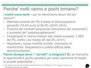 Perche' molti vanno e pochi tornano?
I motivi sono tanti – qui ne elenchiamo alcuni dei piu’
comuni3:
• Mancata crescita del PIL e tasso di disoccupazione
giovanile (15-24 anni) al 38,4% (ISTAT, 2013);
• Crescita dei contratti temporanei (fenomeno del ‘precariato’)
e aumento del “sottoinquadramento”
• Investimenti in ricerca inferiori alla media europea: 1,26%
del PIL contro una media UE del 2% (ISTAT);
• Nepotismo, bassa mobilità sociale, mancanza di
meritocrazia, trasparenza e pratica diffusa delle
raccomandazioni.
Fanno dunque bene i “cervelli” a emigrare? Si, se mancano
le opportunità è giusto spostarsi per poter esprimere al meglio
le proprie potenzialita’...
6
3. Si vedano ad esempio Indagine Italents/Comune di Milano e il 47o rapporto Censis su
Situazione Sociale nel paese.
 