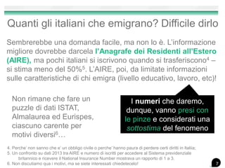 Quanti gli italiani che emigrano? Difficile dirlo
Sembrerebbe una domanda facile, ma non lo è. L’informazione
migliore dovrebbe darcela l’Anagrafe dei Residenti all’Estero
(AIRE), ma pochi italiani si iscrivono quando si trasferiscono4 –
si stima meno del 50%5. L’AIRE, poi, da limitate informazioni
sulle caratteristiche di chi emigra (livello educativo, lavoro, etc)!
4. Perche’ non sanno che e’ un obbligo civile o perche’ hanno paura di perdere certi diritti in Italiia;
5. Un confronto su dati 2013 tra AIRE e numero di iscritti per accedere al Sistema previdenziale
britannico e ricevere il National Insurance Number mostrava un rapporto di 1 a 3.
6. Non discutiamo qua i motivi, ma se siete interessati chiedetecelo!
I numeri che daremo,
dunque, vanno presi con
le pinze e considerati una
sottostima del fenomeno
Non rimane che fare un
puzzle di dati ISTAT,
Almalaurea ed Eurispes,
ciascuno carente per
motivi diversi6…
7
 