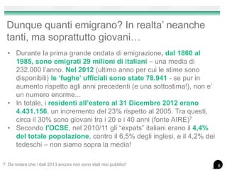 Dunque quanti emigrano? In realta’ neanche
tanti, ma soprattutto giovani…
• Durante la prima grande ondata di emigrazione, dal 1860 al
1985, sono emigrati 29 milioni di italiani – una media di
232.000 l’anno. Nel 2012 (ultimo anno per cui le stime sono
disponibili) le ‘fughe’ ufficiali sono state 78.941 - se pur in
aumento rispetto agli anni precedenti (e una sottostima!), non e’
un numero enorme...
• In totale, i residenti all’estero al 31 Dicembre 2012 erano
4.431.156, un incremento del 23% rispetto al 2005. Tra questi,
circa il 30% sono giovani tra i 20 e i 40 anni (fonte AIRE)7
• Secondo l'OCSE, nel 2010/11 gli “expats” italiani erano il 4,4%
del totale popolazione, contro il 6,5% degli inglesi, e il 4,2% dei
tedeschi – non siamo sopra la media!
7. Da notare che i dati 2013 ancora non sono stati resi pubblici! 8
 