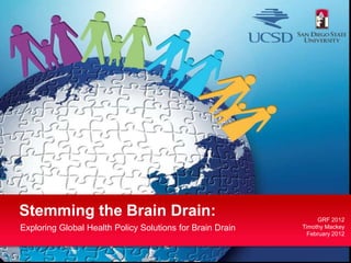Stemming the Brain Drain:                                       GRF 2012
Exploring Global Health Policy Solutions for Brain Drain   Timothy Mackey
                                                             February 2012
 