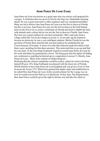 Juan Ponce De Leon Essay
Juan Ponce de Leon was known as a great man who was always well prepared for
voyages. A nickname that was given to him by the king was Adelantado meaning
ahead. He was a great motivator to other explorers and was a husband and father.
Many are led to believe that Juan Ponce de Leon was the first to discover Florida
but this is not true. Juan Ponce de Leon was the first to discover the Gulf Stream
and was the first to try to create a settlement on Florida and tried to inhabit the land
with animals and a colony but he was not the first to discover Florida. Juan Ponce
De Leon was a great explorer he was born around the 1460 s and came from a
village called San Tervas de Campos (Lawson 1). At an early age he trained to
become an aristocrat, he was a very intelligent explorer. Before Florida he was the
governor of Puerto Rico until the title was prevented to be established by the
Crown because of Ovando. A series of events that followed made him believe that
there wasn t anything for him there anymore. This motivated him to go out and find
his own land. At the time King Ferdinand wanted to reward Juan Ponce de Leon for
his work and duties by granting him a favor. The King gave him the option of finding
new settlement or anything he desired up to a negotiation (Lawson 7). Shortly, Juan
Ponce de Leon... Show more content on Helpwriting.net ...
Realizing that the citizens complaints would be useless, unless he went to the king
himself (Fuson 125). King Ferdinand was pleased with the discovery of Florida.
Which led him to have Juan Ponce de Leon knighted and was given a Coat of Arm
(Lawson 46; Fuson 127). Which also granted him higher ranks and enabled him to
be called Don Juan Ponce de Leon. In the second contract for the voyage was on
how he would convert the Natives to Catholicism. If they deny The Requirements
then Juan Ponce would be given the right to declare war and take the rebels as
 