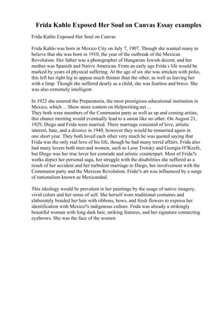 Frida Kahlo Exposed Her Soul on Canvas Essay examples
Frida Kahlo Exposed Her Soul on Canvas
Frida Kahlo was born in Mexico City on July 7, 1907. Though she wanted many to
believe that she was born in 1910, the year of the outbreak of the Mexican
Revolution. Her father was a photographer of Hungarian Jewish decent, and her
mother was Spanish and Native American. From an early age Frida s life would be
marked by years of physical suffering. At the age of six she was stricken with polio,
this left her right leg to appear much thinner than the other, as well as leaving her
with a limp. Though she suffered dearly as a child, she was fearless and brave. She
was also extremely intelligent.
In 1922 she entered the Preparatoria, the most prestigious educational institution in
Mexico, which ... Show more content on Helpwriting.net ...
They both were members of the Communist party as well as up and coming artists,
this chance meeting would eventually lead to a union like no other. On August 21,
1929, Diego and Frida were married. There marriage consisted of love, artistic
interest, hate, and a divorce in 1940, however they would be remarried again in
one short year. They both loved each other very much he was quoted saying that
Frida was the only real love of his life, though he had many torrid affairs. Frida also
had many lovers both men and women, such as Leon Trotsky and Georgia O?Keefe,
but Diego was her true lover her comrade and artistic counterpart. Most of Frida?s
works depict her personal saga, her struggle with the disabilities she suffered as a
result of her accident and her turbulent marriage to Diego, her involvement with the
Communist party and the Mexican Revolution. Frida?s art was influenced by a surge
of nationalism known as Mexicandad.
This ideology would be prevalent in her paintings by the usage of native imagery,
vivid colors and her sense of self. She herself wore traditional costumes and
elaborately braided her hair with ribbons, bows, and fresh flowers to express her
identification with Mexico?s indigenous culture. Frida was already a strikingly
beautiful woman with long dark hair, striking features, and her signature connecting
eyebrows. She was the face of the women
 