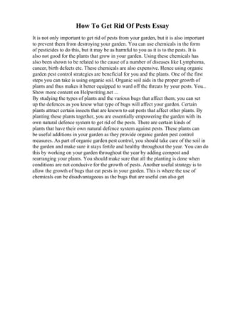 How To Get Rid Of Pests Essay
It is not only important to get rid of pests from your garden, but it is also important
to prevent them from destroying your garden. You can use chemicals in the form
of pesticides to do this, but it may be as harmful to you as it is to the pests. It is
also not good for the plants that grow in your garden. Using these chemicals has
also been shown to be related to the cause of a number of diseases like Lymphoma,
cancer, birth defects etc. These chemicals are also expensive. Hence using organic
garden pest control strategies are beneficial for you and the plants. One of the first
steps you can take is using organic soil. Organic soil aids in the proper growth of
plants and thus makes it better equipped to ward off the threats by your pests. You...
Show more content on Helpwriting.net ...
By studying the types of plants and the various bugs that affect them, you can set
up the defences as you know what type of bugs will affect your garden. Certain
plants attract certain insects that are known to eat pests that affect other plants. By
planting these plants together, you are essentially empowering the garden with its
own natural defence system to get rid of the pests. There are certain kinds of
plants that have their own natural defence system against pests. These plants can
be useful additions in your garden as they provide organic garden pest control
measures. As part of organic garden pest control, you should take care of the soil in
the garden and make sure it stays fertile and healthy throughout the year. You can do
this by working on your garden throughout the year by adding compost and
rearranging your plants. You should make sure that all the planting is done when
conditions are not conducive for the growth of pests. Another useful strategy is to
allow the growth of bugs that eat pests in your garden. This is where the use of
chemicals can be disadvantageous as the bugs that are useful can also get
 