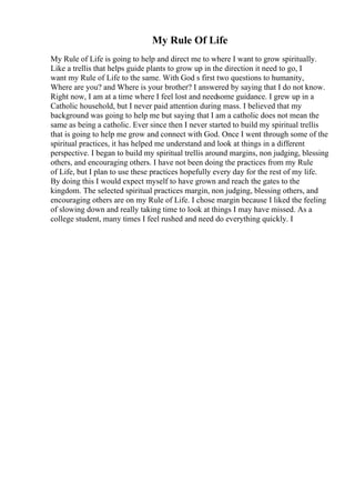 My Rule Of Life
My Rule of Life is going to help and direct me to where I want to grow spiritually.
Like a trellis that helps guide plants to grow up in the direction it need to go, I
want my Rule of Life to the same. With God s first two questions to humanity,
Where are you? and Where is your brother? I answered by saying that I do not know.
Right now, I am at a time where I feel lost and needsome guidance. I grew up in a
Catholic household, but I never paid attention during mass. I believed that my
background was going to help me but saying that I am a catholic does not mean the
same as being a catholic. Ever since then I never started to build my spiritual trellis
that is going to help me grow and connect with God. Once I went through some of the
spiritual practices, it has helped me understand and look at things in a different
perspective. I began to build my spiritual trellis around margins, non judging, blessing
others, and encouraging others. I have not been doing the practices from my Rule
of Life, but I plan to use these practices hopefully every day for the rest of my life.
By doing this I would expect myself to have grown and reach the gates to the
kingdom. The selected spiritual practices margin, non judging, blessing others, and
encouraging others are on my Rule of Life. I chose margin because I liked the feeling
of slowing down and really taking time to look at things I may have missed. As a
college student, many times I feel rushed and need do everything quickly. I
 