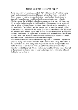 James Baldwin Research Paper
James Baldwin was born on August 2nd, 1924 in Harlem, New York to a young
single mother named Emma Jones. She never talked about James s biological
father because of his drug abuse and she didn t want her baby boy to be put in
danger by her ex husband s problems, but Emma went on to marry a Baptist
Minister named David Baldwin when James was about three years old. James and
his stepfather had a strained relationship and even though this was true James still
tried to follow in his stepfather s footsteps. James also referred to his stepfather as
his actual father. When James reached his teen years he served as a youth minister
in a Harlem Pentecostal church. He started at the age of 14 and stopped at the age of
16. As James went through high school, he demonstrated a true gift for writing and a
true love for reading. The high school, he attended was DeWitt Clinton High School
in Bronx New York. Baldwin worked on the school Magazine with future famous
Richard Avedon.... Show more content on Helpwriting.net ...
In these times of despair Baldwin had to take any work he could find. One of these
jobs was laying down railroad tracts for the US army in New Jersey. At this time in
his life Baldwin had been facing racial prejudice. He was not being served at bars,
and restaurants. So one day Baldwin decided to walk into a restaurant where he
knew he wouldn t be served. When a waitress explained that Blacks were not served
at the restaurant he threw a glass of water shattering a mirror in the establishment
luckily he was not hurt or
 