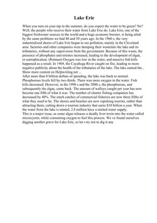Lake Erie
When you turn on your tap in the summer, do you expect the water to be green? No?
Well, the people who receive their water from Lake Erie do. Lake Erie, one of the
biggest freshwater sources in the world and a huge economy booster, is being ailed
by the same problems we had 40 and 50 years ago. In the 1960 s, the very
industrialized shores of Lake Erie began to see pollution, mainly in the Cleveland
area: factories and other companies were dumping their wasteinto the lake and its
tributaries, without any supervision from the government. Because of this waste, the
presence of phosphates and nitrates increased, leading to the development of algae,
or eutrophication. (Rotman) Oxygen was low in the water, and massive fish kills
happened as a result. In 1969, the Cuyahoga River caught on fire, leading to more
negative publicity about the health of the tributaries of the lake. The lake earned the...
Show more content on Helpwriting.net ...
After more than 8 billion dollars of spending, the lake was back to normal.
Phosphorous levels fell by two thirds. There was more oxygen in the water. Fish
kills decreased. However, in the 1990 s and the 2000 s, the phosphorous, and
subsequently the algae, came back. The amount of walleye caught per year has now
become one fifth of what it was. The number of charter fishing companies has
decreased by 40%. The smelt catches of commercial fisheries are now three fifths of
what they used to be. The shores and beaches are now repulsing tourists, rather than
attracting them, cutting down a tourism industry that earns $10 billion a year. When
the water from the lake is tainted, 2.8 million have a tainted water supply.
This is a major issue, as some algae releases a deadly liver toxin into the water called
microcystin, while consuming oxygen to fuel this process. We ve found ourselves
digging another grave for Lake Erie, so let s try not to dig it any
 