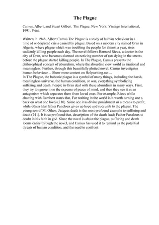 The Plague
Camus, Albert, and Stuart Gilbert. The Plague. New York: Vintage International,
1991. Print.
Written in 1948, Albert Camus The Plague is a study of human behaviour in a
time of widespread crisis caused by plague. Based on a modern city named Oran in
Algeria, where plague which was troubling the people for almost a year, rises
suddenly killing people each day. The novel follows Bernard Rieux, a doctor in the
city of Oran, who becomes alarmed on noticing number of rats dying in the streets
before the plague started killing people. In The Plague, Camus presents the
philosophical concept of absurdism, where the absurdist view world as irrational and
meaningless. Further, through this beautifully plotted novel, Camus investigates
human behaviour ... Show more content on Helpwriting.net ...
In The Plague, the bubonic plague is a symbol of many things, including the harsh,
meaningless universe, the human condition, or war, everything symbolizing
suffering and death. People in Oran deal with these absurdism in many ways. First,
they try to ignore it on the expense of peace of mind, and then they see it as an
antagonism which separates them from loved ones. For example, Rieux while
chatting with Rambert states that, For nothing in the world is it worth turning one s
back on what one loves (210). Some see it as divine punishment or a means to profit,
while others like father Paneloux gives up hope and succumb to the plague. The
young son of M. Othon, Jacques death is the most profound example to suffering and
death (241). It is so profound that, description of the death leads Father Paneloux to
doubt in his faith in god. Since the novel is about the plague, suffering and death
looms entire through the novel, and Camus has used it to remind us the potential
threats of human condition, and the need to confront
 