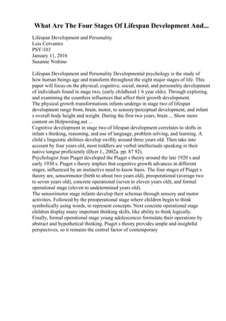 What Are The Four Stages Of Lifespan Development And...
Lifespan Development and Personality
Luis Cervantes
PSY/103
January 11, 2016
Susanne Nishino
Lifespan Development and Personality Developmental psychology is the study of
how human beings age and transform throughout the eight major stages of life. This
paper will focus on the physical, cognitive, social, moral, and personality development
of individuals found in stage two, (early childhood 1 6 year olds). Through exploring,
and examining the countless influences that affect their growth development.
The physical growth transformations infants undergo in stage two of lifespan
development range from, brain, motor, to sensory/perceptual development, and infant
s overall body height and weight. During the first two years, brain ... Show more
content on Helpwriting.net ...
Cognitive development in stage two of lifespan development correlates to shifts in
infant s thinking, reasoning, and use of language, problem solving, and learning. A
child s linguistic abilities develop swiftly around three years old. Then take into
account by four years old, most toddlers are verbal intellectuals speaking in their
native tongue proficiently (Dyer J., 2002a. pp. 87 92).
Psychologist Jean Piaget developed the Piaget s theory around the late 1920 s and
early 1930 s. Piaget s theory implies that cognitive growth advances in different
stages, influenced by an instinctive need to know basis. The four stages of Piaget s
theory are, sensorimotor (birth to about two years old), preoperational (average two
to seven years old), concrete operational (seven to eleven years old), and formal
operational stage (eleven to undetermined years old).
The sensorimotor stage infants develop their schemas through sensory and motor
activities. Followed by the preoperational stage where children begin to think
symbolically using words, to represent concepts. Next concrete operational stage
children display many important thinking skills, like ability to think logically.
Finally, formal operational stage young adolescences formulate their operations by
abstract and hypothetical thinking. Piaget s theory provides ample and insightful
perspectives, so it remains the central factor of contemporary
 