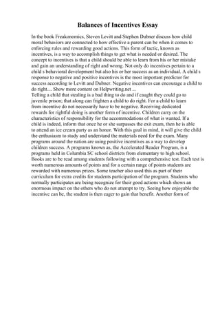 Balances of Incentives Essay
In the book Freakonomics, Steven Levitt and Stephen Dubner discuss how child
moral behaviors are connected to how effective a parent can be when it comes to
enforcing rules and rewarding good actions. This form of tactic, known as
incentives, is a way to accomplish things to get what is needed or desired. The
concept to incentives is that a child should be able to learn from his or her mistake
and gain an understanding of right and wrong. Not only do incentives pertain to a
child s behavioral development but also his or her success as an individual. A child s
response to negative and positive incentives is the most important predictor for
success according to Levitt and Dubner. Negative incentives can encourage a child to
do right.... Show more content on Helpwriting.net ...
Telling a child that stealing is a bad thing to do and if caught they could go to
juvenile prison; that along can frighten a child to do right. For a child to learn
from incentive do not necessarily have to be negative. Receiving dedicated
rewards for rightful doing is another form of incentive. Children carry on the
characteristics of responsibility for the accommodations of what is wanted. If a
child is indeed, inform that once he or she surpasses the exit exam, then he is able
to attend an ice cream party as an honor. With this goal in mind, it will give the child
the enthusiasm to study and understand the materials need for the exam. Many
programs around the nation are using positive incentives as a way to develop
children success. A programs known as, the Accelerated Reader Program, is a
programs held in Columbia SC school districts from elementary to high school.
Books are to be read among students following with a comprehensive test. Each test is
worth numerous amounts of points and for a certain range of points students are
rewarded with numerous prizes. Some teacher also used this as part of their
curriculum for extra credits for students participation of the program. Students who
normally participates are being recognize for their good actions which shows an
enormous impact on the others who do not attempt to try. Seeing how enjoyable the
incentive can be, the student is then eager to gain that benefit. Another form of
 