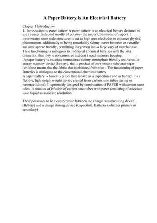 A Paper Battery Is An Electrical Battery
Chapter 1 Introduction
1.1Introduction to paper battery A paper battery is an electrical battery designed to
use a spacer fashioned mostly of polyose (the major Constituent of paper). It
incorporates nano scale structures to act as high area electrodes to enhance physical
phenomenon. additionally to being remarkably skinny, paper batteries ar versatile
and atmosphere friendly, permitting integration into a large vary of merchandise.
Their functioning is analogous to traditional chemical batteries with the vital
distinction that they re noncorrosive and don t need intensive housing.
.A paper battery is associate immoderate skinny atmosphere friendly and versatile
energy memory device (battery). that is product of carbon nano tube and paper
(cellulose means that the fabric that is obtained from tree ). The functioning of paper
Batteries is analogous to the conventional chemical battery
A paper battery is basically a tool that behave as a capacitance and as battery. it s a
flexible, lightweight weight device created from carbon nano tubes daring on
paper(cellulose). It s primarily designed by combination of PAPER with carbon nano
tubes. It consists of infusion of carbon nano tubes with paper consisting of associate
ionic liquid as associate resolution.
There possesses to be a compromise between the charge manufacturing device
(Battery) and a charge storing device (Capacitor). Batteries (whether primary or
secondary)
 