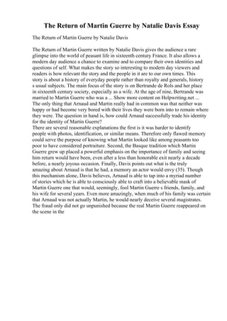The Return of Martin Guerre by Natalie Davis Essay
The Return of Martin Guerre by Natalie Davis
The Return of Martin Guerre written by Natalie Davis gives the audience a rare
glimpse into the world of peasant life in sixteenth century France. It also allows a
modern day audience a chance to examine and to compare their own identities and
questions of self. What makes the story so interesting to modern day viewers and
readers is how relevant the story and the people in it are to our own times. This
story is about a history of everyday people rather than royalty and generals, history
s usual subjects. The main focus of the story is on Bertrande de Rols and her place
in sixteenth century society, especially as a wife. At the age of nine, Bertrande was
married to Martin Guerre who was a ... Show more content on Helpwriting.net ...
The only thing that Arnaud and Martin really had in common was that neither was
happy or had become very bored with their lives they were born into to remain where
they were. The question in hand is, how could Arnaud successfully trade his identity
for the identity of Martin Guerre?
There are several reasonable explanations the first is it was harder to identify
people with photos, identification, or similar means. Therefore only flawed memory
could serve the purpose of knowing what Martin looked like among peasants too
poor to have considered portraiture. Second, the Basque tradition which Martin
Guerre grew up placed a powerful emphasis on the importance of family and seeing
him return would have been, even after a less than honorable exit nearly a decade
before, a nearly joyous occasion. Finally, Davis points out what is the truly
amazing about Arnaud is that he had, a memory an actor would envy (35). Though
this mechanism alone, Davis believes, Arnaud is able to tap into a myriad number
of stories which he is able to consciously able to craft into a believable mask of
Martin Guerre one that would, seemingly, fool Martin Guerre s friends, family, and
his wife for several years. Even more amazingly, when much of his family was certain
that Arnaud was not actually Martin, he would nearly deceive several magistrates.
The fraud only did not go unpunished because the real Martin Guerre reappeared on
the scene in the
 