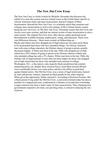 The New Jim Crow Essay
The New Jim Crow is a book written by Michelle Alexander that discusses the
rebirth of a caste like system and race related issues in the United States specific to
African American males and mass incarceration. Racial Critiques of Mass
Incarceration: Beyond the New Jim Crow, is a scholarly article that examines and
critiques mass incarceration as well as the analogy of the Criminal Justice system
being the new Jim Crow. In The New Jim Crow, Alexander asserts that Jim Crow and
slavery were caste systems, and that our current system of mass incarceration is also a
caste system. The original Jim Crow laws, after slavery ended, promoted racial
discrimination in public housing, employment, voting, and education. There were
vast differences between... Show more content on Helpwriting.net ...
Blacks and whites who have dropped out of high school are ten times more likely
to be incarcerated than those who have attended college. An African American
man with some college education, the lifetime chance of going to prison actually
decreased slightly. A black man born in the late 1960s who dropped out of high
school has a 59% chance of going to prison in his lifetime whereas a black man
who attended college has only a 5% chance. White men born in the late 1960s, the
lifetime risk of imprisonment is more than ten times higher for those who dropped
out of high school than for those who attended some amount of college.
Washington, D.C., is the nation s only majority black jurisdiction that controls
sentencing policy yet, despite these external forces, local black elected officials
exert considerable power over crime policy and have the ability to push back
against federal actors. The Old Jim Crow, was a series of legal restrictions, backed
by state and private violence, imposed on black people by the white majority.
When given the opportunity, blacks rejected it. According to Professor Forman, like
a black person living under the Old Jim Crow, a convicted criminal today becomes a
member of a stigmatized caste, condemned to a lifetime of second class citizenship.
Longer sentences has been a major cause of mass incarceration. Thus, changing how
governments respond to all crime, not just drug crime, is critical to reducing the size
of prison
 