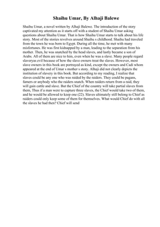 Shaihu Umar, By Alhaji Balewe
Shaihu Umar, a novel written by Alhaji Balewe. The introduction of the story
captivated my attention as it starts off with a student of Shaihu Umar asking
questions about Shaihu Umar. That is how Shaihu Umar starts to talk about his life
story. Most of the stories revolves around Shaihu s childhood. Shaihu had traveled
from the town he was born to Egypt. During all the time, he met with many
misfortunes. He was first kidnapped by a man, leading to the separation from his
mother. Then, he was snatched by the head slaves, and lastly became a son of
Arabs. All of them are nice to him, even when he was a slave. Many people regard
slaveryas evil because of how the slave owners treat the slaves. However, most
slave owners in this book are portrayed as kind, except the owners and Cadi whom
appeared at the end of Umar s mother s story. Alhaji did not clearly depicts the
institution of slavery in this book. But according to my reading, I realize that
slaves could be any one who was raided by the raiders. They could be pagans,
famers or anybody who the raiders snatch. When raiders return from a raid, they
will gain cattle and slave. But the Chief of the country will take partial slaves from
them, Thus if a man were to capture three slaves, the Chief would take two of them,
and he would be allowed to keep one (22). Slaves ultimately still belong to Chief as
raiders could only keep some of them for themselves. What would Chief do with all
the slaves he had then? Chief will send
 