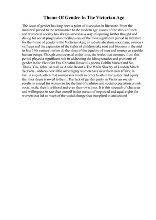 Theme Of Gender In The Victorian Age
The issue of gender has long been a point of discussion in literature. From the
medieval period to the renaissance to the modern age, issues of the status of men
and women in society has always served as a way of opening further thought and
dialog for social progression. Perhaps one of the most significant period in literature
for the theme of gender is the Victorian Age; as industrialization, socialism, women s
suffrage and the expansion of the rights of children take root and blossom in the mid
to late 19th century, so too do the ideas of the equality of men and women as capable
human beings. Though controversial at the time, the works that stemmed from this
period played a significant role in addressing the idiosyncrasies and problems of
gender in the Victorian Era. Christina Rossetti s poems Goblin Market and No,
Thank You, John , as well as Annie Besant s The White Slavery of London Match
Workers , address how little sovereignty women have over their own affairs; in
fact, it is quite often that women risk much in order to attain the justice and equity
that they deem is owed to them. The lack of gender parity in Victorian society
results in a need for women to toe the line of tradition and social expectation or risk
social exile, their livelihood and even their own lives. It is this strength of character
and willingness to sacrifice oneself in the pursuit of improved and equal rights for
women that led to much of the social change that transpired in and around
 