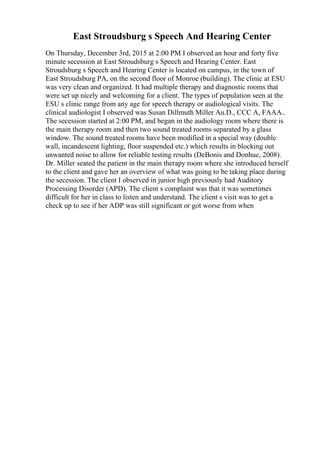 East Stroudsburg s Speech And Hearing Center
On Thursday, December 3rd, 2015 at 2:00 PM I observed an hour and forty five
minute secession at East Stroudsburg s Speech and Hearing Center. East
Stroudsburg s Speech and Hearing Center is located on campus, in the town of
East Stroudsburg PA, on the second floor of Monroe (building). The clinic at ESU
was very clean and organized. It had multiple therapy and diagnostic rooms that
were set up nicely and welcoming for a client. The types of population seen at the
ESU s clinic range from any age for speech therapy or audiological visits. The
clinical audiologist I observed was Susan Dillmuth Miller Au.D., CCC A, FAAA..
The secession started at 2:00 PM, and began in the audiology room where there is
the main therapy room and then two sound treated rooms separated by a glass
window. The sound treated rooms have been modified in a special way (double
wall, incandescent lighting, floor suspended etc.) which results in blocking out
unwanted noise to allow for reliable testing results (DeBonis and Donhue, 2008).
Dr. Miller seated the patient in the main therapy room where she introduced herself
to the client and gave her an overview of what was going to be taking place during
the secession. The client I observed in junior high previously had Auditory
Processing Disorder (APD). The client s complaint was that it was sometimes
difficult for her in class to listen and understand. The client s visit was to get a
check up to see if her ADP was still significant or got worse from when
 