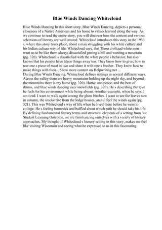 Blue Winds Dancing Whitecloud
Blue Winds Dancing In this short story, Blue Winds Dancing, depicts a personal
closeness of a Native American and his home to values learned along the way. As
we continue to read the entire story, you will discover how the content and various
selections of literary are well created. Whitecloud introduces this story in the 1930
s, where this story takes place, about a man struggling with his white culture and
his Indian culture way of life. Whitecloud says, that These civilized white men
want us to be like them always dissatisfied getting a hill and wanting a mountain
(pg. 320). Whitecloud is dissatisfied with the white people s behavior, but also
knows that his people have taken things away too. They know how to give; how to
tear one s piece of meat in two and share it with one s brother. They know how to
make things with their... Show more content on Helpwriting.net ...
During Blue Winds Dancing, Whitecloud defines settings in several different ways.
Across the valley there are heavy mountains holding up the night sky, and beyond
the mountains there is my home (pg. 320). Home, and peace, and the beat of
drums, and blue winds dancing over snowfields (pg. 320). He s describing the love
he feels for his environment while being absent. Another example, when he says, I
am tired. I want to walk again among the ghost birches. I want to see the leaves turn
in autumn, the smoke rise from the lodge houses, and to feel the winds again (pg.
321). This was Whitecloud s way of life when he lived there before he went to
college. He s feeling homesick and baffled about which path he should take his life.
By defining fundamental literary terms and structural elements of a setting from our
Student Learning Outcome, we are familiarizing ourselves with a variety of literary
approaches. My thought of Whitecloud s literary setting in this story, makes me feel
like visiting Wisconsin and seeing what he expressed to us in this fascinating
 