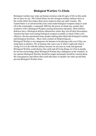Biological Warfare Vs Ebola
Biological warfare may wipe out human existence and all signs of life on this earth,
but we have no say. The United States has the strongest military defence force in
the world which also makes them more empower than any other country. The
United States is so advanced they have man made biological weapons ready to send
off at the commander s command. ISIS has the power to attack any country they
wanted to with a Biological Weapon causing destruction and panic. Most military
defences have a Biological defence laboratories where they test all their bioweapons.
America has been seen testing biological weapons in public to check if they were
effective, this has questioned many people making them think that biological warfare
and biological terrorism... Show more content on Helpwriting.net ...
Biological Warfare is too dangerous for humans to be playing with even if they are
using them as defence. We as humans don t get a say in what is right and what is
wrong if it is to do with the military because we are seen as weak and ignorant.
Biological Warfare could destroy this earth and all living things on it but as people
do not have knowledge about Biological Warfare they ambiguous to the situation. In
my opinion Biological Warfare should be taught and people should be warned about
the consequences and effects that could take place so people can wake up and help
prevent Biological Warfare from
 