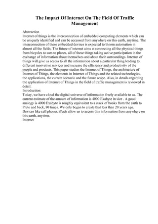 The Impact Of Internet On The Field Of Traffic
Management
Abstraction
Internet of things is the interconnection of embedded computing elements which can
be uniquely identified and can be accessed from anywhere on this earth, anytime. The
interconnection of these embedded devises is expected to bloom automation in
almost all the fields. The future of internet aims at connecting all the physical things
from bicycles to cars to planes, all of these things taking active participation in the
exchange of information about themselves and about their surroundings. Internet of
things will give us access to all the information about a particular thing leading to
different innovative services and increase the efficiency and productivity of the
people and products. This paper studies the Internet of Things, the architecture of
Internet of Things, the elements in Internet of Things and the related technologies,
the applications, the current scenario and the future scope. Also, in details regarding
the application of Internet of Things in the field of traffic management is reviewed in
detail.
Introduction:
Today, we have cloud the digital universe of information freely available to us. The
current estimate of the amount of information is 4000 Exabyte in size . A good
analogy is 4000 Exabyte is roughly equivalent to a stack of books from the earth to
Pluto and back, 80 times. We only began to create that less than 20 years ago.
Devices like cell phones, iPads allow us to access this information from anywhere on
this earth, anytime.
Internet
 