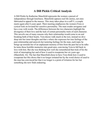 A Dill Pickle Critical Analysis
A Dill Pickle by Katherine Mansfield represents the women s pursuit of
independence through loneliness. Mansfield captures real life stories, not ones
fabricated to appeal to the masses. This story takes place in a cafГ©, a couple
meets again after 6 years apart. Their meeting emphasizes the women (Vera s)
cynical look on loveand her sensitive personality. The man exudes arrogance and
has a way with words. The differences between the two characters highlight the
divergence of their love and the lack of certain personality traits of each character.
This unveils one of many reasons why their relationship would come to an end
breaking both of their hearts. Vera doesn t talk much in the text, instead we dive
deep into her inner thoughts and that s where she expresses her true feelings of the
past relationship and unravels her teetering feelings for the man, each topic he
brings up reminds her of an unpleasant memory of him from the past but as he talks
he turns those horrible memories into good ones, convincing Vera to fall back in
love with him. But she was thinking how well she remembered that trick of his the
trick of interrupting her and of how it used to exasperate her six years ago
(Mansfield, 16). The fact that Mansfield chose to have Vera think how it used to
exasperate her this shows that it no longer irritated her by the word choice of used to
the man has convinced her that it no longer is a point of irritation for her but
something she now finds endearing.
 