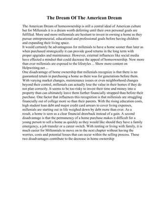 The Dream Of The American Dream
The American Dream of homeownership is still a central ideal of American culture
but for Millenials it is a dream worth deferring until their own personal goals are
fulfilled. More and more millennials are hesitant to invest in owning a home as they
pursue entrepreneurial, educational and professional goals before having children
and expanding their living space.
It would certainly be advantageous for millenials to have a home sooner than later as
when purchased strategically it can provide good returns in the long term with
proper upgrades and maintenance. However, external influences like social media
have effected a mindset that could decrease the appeal of homeownership. Now more
than ever millenials are exposed to the lifestyles ... Show more content on
Helpwriting.net ...
One disadvantage of home ownership that millenials recognize is that there is no
guaranteed return in purchasing a home as there was for generations before them.
With varying market changes, maintenance issues or even neighborhood changes
beyond their control, millenials can actually lose the value in their homes if they do
not plan correctly. It seems to be too risky to invest their time and money into a
property than can ultimately leave them further financially strapped than before their
purchase. One factor that influences this recognition is that millenials are struggling
financially out of college more so than their parents. With the rising education costs,
high student loan debt and major credit card arrears to cover living expenses,
millenials are starting out in life weighed down by debt more than ever. As a
result, a home is seen as a clear financial drawback instead of a gain. A second
disadvantage is that the permanency of a home purchase makes it difficult for a
young person to sell a home as quickly as they would like should they have a family
emergency, a job transfer or a career switch. With renting or living with family, it is
much easier for Millennials to move on to the next chapter without having the
worries, costs and potential losses that can occur within the selling process. These
two disadvantages contribute to the decrease in home ownership
 