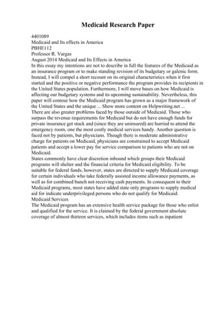 Medicaid Research Paper
4401089
Medicaid and Its effects in America
PBHE112
Professor R. Vargas
August 2014 Medicaid and Its Effects in America
In this essay my intentions are not to describe in full the features of the Medicaid as
an insurance program or to make standing revision of its budgetary or galenic form.
Instead, I will compel a short recount on its original characteristics when it first
started and the positive or negative performance the program provides its recipients in
the United States population. Furthermore, I will move bases on how Medicaid is
affecting our budgetary systems and its upcoming sustainability. Nevertheless, this
paper will contour how the Medicaid program has grown as a major framework of
the United States and the unique ... Show more content on Helpwriting.net ...
There are also greater problems faced by those outside of Medicaid. Those who
surpass the revenue requirements for Medicaid but do not have enough funds for
private insurance get stuck and (since they are uninsured) are hurried to attend the
emergency room, one the most costly medical services handy. Another question is
faced not by patients, but physicians. Though there is moderate administrative
charge for patients on Medicaid, physicians are constrained to accept Medicaid
patients and accept a lower pay for service comparison to patients who are not on
Medicaid.
States commonly have clear discretion inbound which groups their Medicaid
programs will shelter and the financial criteria for Medicaid eligibility. To be
suitable for federal funds, however, states are directed to supply Medicaid coverage
for certain individuals who take federally assisted income allowance payments, as
well as for combined bunch not receiving cash payments. In consequent to their
Medicaid programs, most states have added state only programs to supply medical
aid for indicate underprivileged persons who do not qualify for Medicaid.
Medicaid Services
The Medicaid program has an extensive health service package for those who enlist
and qualified for the service. It is claimed by the federal government absolute
coverage of almost thirteen services, which includes items such as inpatient
 