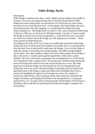 Gibbs Bridge Myths
Introduction:
Gibbs Bridge is nothing more than a small, slightly spooky bridge in the middle of
nowhere. Yet stories are spread stating that it is haunted. Stories about Gibbs
Bridge have been making their way around the city of Sylvania for years, being
passed down as a local legend of sorts. At first glance, this small bridge may seem
inconspicuous but with some digging, it is revealed that this bridge has many
stories attached to it. The bridge itself was built in 1923, and is located on Gibbs Road
in Sylvania, Ohio not too far from the Michigan border. A picture of where exactly
the bridge is located can be found in appendix A. Aside from the year it was built,
not much else is known about the bridge yet if the legends are consulted ... Show
more content on Helpwriting.net ...
According to the story, there was a nasty car accident that occurred on the bridge
during that time in which some local students were killed. Now it is said that those
who lost their lives in that horrific crash haunt the bridge, if you visit the bridge at
night the sounds of screeching tires, breaking glass, and oddly enough laughter
can be heard. Also, dark, shadowy figures are said to chase people off the bridge if
they walk across it. Another quite popular legend that is often told is called
Xanadu. This story claims that a young man was decapitated by two of his friends
who attempted to play a prank on him. The young man s friends strung fishing line
across the bridge and waited for the man on the motorcycle to cross. His body
ended up crossing the bridge, but his head did not. He was decapitated by the
fishing line and is now said to haunt the bridge. In keeping with the legend if the
participant goes to the bridge at night and flashes their headlights three times a
motorcycle headlight will appear out of nowhere as well as the sounds of a
motorcycle followed by a man screaming. Many other stories are told about the
bridge, including; a girl hanging herself due to an unrequited love, a young girl
getting hit by a car, an angry farmer chasing people off the bridge with his truck or
shooting at them, and like any good haunted location the bridge is a popular site
among Satan
 