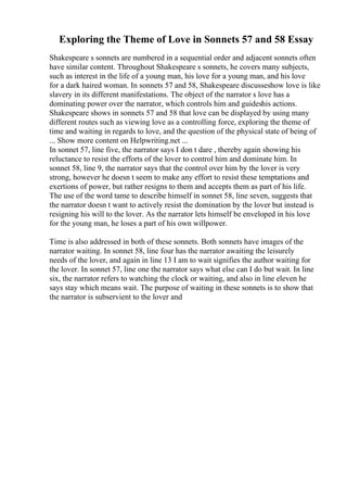 Exploring the Theme of Love in Sonnets 57 and 58 Essay
Shakespeare s sonnets are numbered in a sequential order and adjacent sonnets often
have similar content. Throughout Shakespeare s sonnets, he covers many subjects,
such as interest in the life of a young man, his love for a young man, and his love
for a dark haired woman. In sonnets 57 and 58, Shakespeare discusseshow love is like
slavery in its different manifestations. The object of the narrator s love has a
dominating power over the narrator, which controls him and guideshis actions.
Shakespeare shows in sonnets 57 and 58 that love can be displayed by using many
different routes such as viewing love as a controlling force, exploring the theme of
time and waiting in regards to love, and the question of the physical state of being of
... Show more content on Helpwriting.net ...
In sonnet 57, line five, the narrator says I don t dare , thereby again showing his
reluctance to resist the efforts of the lover to control him and dominate him. In
sonnet 58, line 9, the narrator says that the control over him by the lover is very
strong, however he doesn t seem to make any effort to resist these temptations and
exertions of power, but rather resigns to them and accepts them as part of his life.
The use of the word tame to describe himself in sonnet 58, line seven, suggests that
the narrator doesn t want to actively resist the domination by the lover but instead is
resigning his will to the lover. As the narrator lets himself be enveloped in his love
for the young man, he loses a part of his own willpower.
Time is also addressed in both of these sonnets. Both sonnets have images of the
narrator waiting. In sonnet 58, line four has the narrator awaiting the leisurely
needs of the lover, and again in line 13 I am to wait signifies the author waiting for
the lover. In sonnet 57, line one the narrator says what else can I do but wait. In line
six, the narrator refers to watching the clock or waiting, and also in line eleven he
says stay which means wait. The purpose of waiting in these sonnets is to show that
the narrator is subservient to the lover and
 