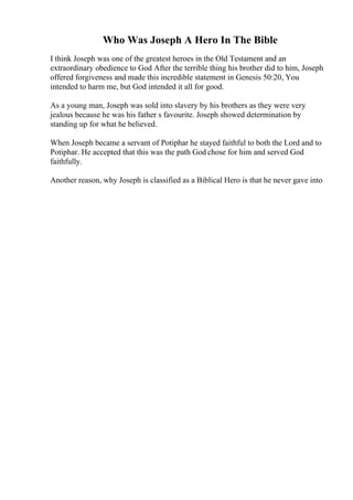 Who Was Joseph A Hero In The Bible
I think Joseph was one of the greatest heroes in the Old Testament and an
extraordinary obedience to God After the terrible thing his brother did to him, Joseph
offered forgiveness and made this incredible statement in Genesis 50:20, You
intended to harm me, but God intended it all for good.
As a young man, Joseph was sold into slavery by his brothers as they were very
jealous because he was his father s favourite. Joseph showed determination by
standing up for what he believed.
When Joseph became a servant of Potiphar he stayed faithful to both the Lord and to
Potiphar. He accepted that this was the path God chose for him and served God
faithfully.
Another reason, why Joseph is classified as a Biblical Hero is that he never gave into
 