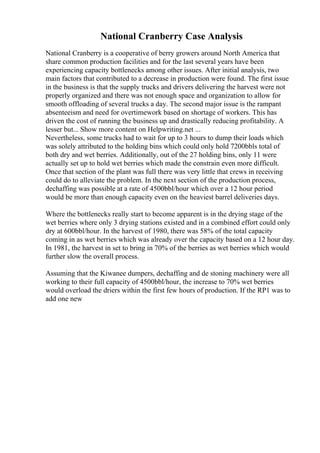 National Cranberry Case Analysis
National Cranberry is a cooperative of berry growers around North America that
share common production facilities and for the last several years have been
experiencing capacity bottlenecks among other issues. After initial analysis, two
main factors that contributed to a decrease in production were found. The first issue
in the business is that the supply trucks and drivers delivering the harvest were not
properly organized and there was not enough space and organization to allow for
smooth offloading of several trucks a day. The second major issue is the rampant
absenteeism and need for overtimework based on shortage of workers. This has
driven the cost of running the business up and drastically reducing profitability. A
lesser but... Show more content on Helpwriting.net ...
Nevertheless, some trucks had to wait for up to 3 hours to dump their loads which
was solely attributed to the holding bins which could only hold 7200bbls total of
both dry and wet berries. Additionally, out of the 27 holding bins, only 11 were
actually set up to hold wet berries which made the constrain even more difficult.
Once that section of the plant was full there was very little that crews in receiving
could do to alleviate the problem. In the next section of the production process,
dechaffing was possible at a rate of 4500bbl/hour which over a 12 hour period
would be more than enough capacity even on the heaviest barrel deliveries days.
Where the bottlenecks really start to become apparent is in the drying stage of the
wet berries where only 3 drying stations existed and in a combined effort could only
dry at 600bbl/hour. In the harvest of 1980, there was 58% of the total capacity
coming in as wet berries which was already over the capacity based on a 12 hour day.
In 1981, the harvest in set to bring in 70% of the berries as wet berries which would
further slow the overall process.
Assuming that the Kiwanee dumpers, dechaffing and de stoning machinery were all
working to their full capacity of 4500bbl/hour, the increase to 70% wet berries
would overload the driers within the first few hours of production. If the RP1 was to
add one new
 