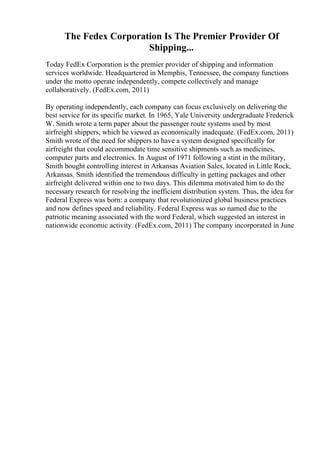 The Fedex Corporation Is The Premier Provider Of
Shipping...
Today FedEx Corporation is the premier provider of shipping and information
services worldwide. Headquartered in Memphis, Tennessee, the company functions
under the motto operate independently, compete collectively and manage
collaboratively. (FedEx.com, 2011)
By operating independently, each company can focus exclusively on delivering the
best service for its specific market. In 1965, Yale University undergraduate Frederick
W. Smith wrote a term paper about the passenger route systems used by most
airfreight shippers, which he viewed as economically inadequate. (FedEx.com, 2011)
Smith wrote of the need for shippers to have a system designed specifically for
airfreight that could accommodate time sensitive shipments such as medicines,
computer parts and electronics. In August of 1971 following a stint in the military,
Smith bought controlling interest in Arkansas Aviation Sales, located in Little Rock,
Arkansas. Smith identified the tremendous difficulty in getting packages and other
airfreight delivered within one to two days. This dilemma motivated him to do the
necessary research for resolving the inefficient distribution system. Thus, the idea for
Federal Express was born: a company that revolutionized global business practices
and now defines speed and reliability. Federal Express was so named due to the
patriotic meaning associated with the word Federal, which suggested an interest in
nationwide economic activity. (FedEx.com, 2011) The company incorporated in June
 