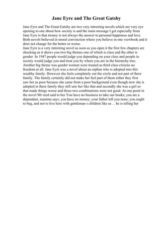 Jane Eyre and The Great Gatsby
Jane Eyre and The Great Gatsby are two very intresting novels which are very eye
opening to one about how society is and the main message I got especially from
Jane Eyre is that money is not always the answer to personal happiness and love.
Both novels believed in moral convinction where you believe in one viewbook and it
does not change for the better or worse.
Jane Eyre is a very intresting novel as soon as you open it the first few chapters are
shocking as it shows you two big themes one of which is class and the other is
gender. In 1947 people would judge you depending on your class and people in
society would judge you and treat you by where you are in the hierarchy tree.
Another big theme was gender women were treated as third class citizens no
freedom at all. Jane Eyre was a novel about an orphan who is adopted into this
wealthy family. However she feels completely out the circle and not part of there
family. The family certainly did not make her feel part of them either they first
saw her as poor because she came from a poor background even though now she is
adopted in there family they still saw her like that and secondly she was a girl so
that made things worse and those two combinations were not good. At one point in
the novel Mr reed said to her You have no business to take our books; you are a
dependant, mamma says; you have no money; your father left you none; you ought
to beg, and not to live here with gentleman s children like us . . he is telling her
 