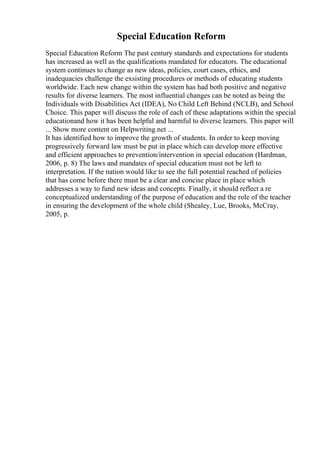 Special Education Reform
Special Education Reform The past century standards and expectations for students
has increased as well as the qualifications mandated for educators. The educational
system continues to change as new ideas, policies, court cases, ethics, and
inadequacies challenge the exsisting procedures or methods of educating students
worldwide. Each new change within the system has had both positive and negative
results for diverse learners. The most influential changes can be noted as being the
Individuals with Disabilities Act (IDEA), No Child Left Behind (NCLB), and School
Choice. This paper will discuss the role of each of these adaptations within the special
educationand how it has been helpful and harmful to diverse learners. This paper will
... Show more content on Helpwriting.net ...
It has identified how to improve the growth of students. In order to keep moving
progressively forward law must be put in place which can develop more effective
and efficient approaches to prevention/intervention in special education (Hardman,
2006, p. 8) The laws and mandates of special education must not be left to
interpretation. If the nation would like to see the full potential reached of policies
that has come before there must be a clear and concise place in place which
addresses a way to fund new ideas and concepts. Finally, it should reflect a re
conceptualized understanding of the purpose of education and the role of the teacher
in ensuring the development of the whole child (Shealey, Lue, Brooks, McCray,
2005, p.
 