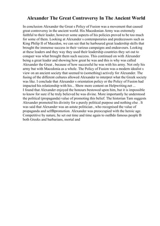 Alexander The Great Controversy In The Ancient World
In conclusion Alexander the Great s Policy of Fusion was a movement that caused
great controversy in the ancient world. His Macedonian Army was extremely
faithful to their leader, however some aspects of his policies proved to be too much
for some of them. Looking at Alexander s contemporaries and predecessors such as
King Philip II of Macedon, we can see that he harboured great leadership skills that
brought the immense success in their various campaigns and endeavours. Looking
at these leaders and they way they used their leadership countries they set out to
conquer was what brought them such success. This continued on with Alexander
being a great leader and showing how great he was and this is why was called
Alexander the Great , because of how successful he was with his army. Not only his
army but with Macedonia as a whole. The Policy of Fusion was a modern idealist s
view on an ancient society that seemed to (something) actively for Alexander. The
fusing of the different cultures allowed Alexander to interpret what the Greek society
was like. I conclude that Alexander s orientation policy or the Policy of Fusion had
impacted his relationship with his... Show more content on Helpwriting.net ...
I found that Alexander enjoyed the honours bestowed upon him, but it is impossible
to know for sure if he truly believed he was divine. More importantly he understood
the political (propaganda) value of promoting this belief. The historian Tam suggests
Alexander promoted his divinity for a purely political purpose and nothing else . It
was said that Alexander was an astute politician , who recognised the value of
propaganda and selfВpromotion. Alexander was preoccupied with the heroic age.
Competitive by nature, he set out time and time again to outВdo famous people В
both Greeks and barbarians, mortal and
 