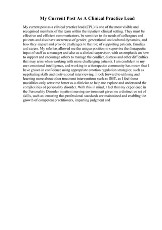 My Current Post As A Clinical Practice Lead
My current post as a clinical practice lead (CPL) is one of the most visible and
recognised members of the team within the inpatient clinical setting. They must be
effective and efficient communicators, be sensitive to the needs of colleagues and
patients and also have awareness of gender, generational and cultural dynamics, and
how they impact and provide challenges to the role of supporting patients, families
and carers. My role has allowed me the unique position to supervise the therapeutic
input of staff as a manager and also as a clinical supervisor, with an emphasis on how
to support and encourage others to manage the conflict, distress and other difficulties
that may arise when working with more challenging patients. I am confident in my
own emotional intelligence, and working in a therapeutic community has meant that I
have grown in confidence using appropriate emotion regulation strategies; such as
negotiating skills and motivational interviewing. I look forward to utilising and
learning more about other treatment interventions such as DBT, as I feel these
modalities only serve me better as a clinician to help me explore and understand the
complexities of personality disorder. With this in mind, I feel that my experience in
the Personality Disorder inpatient nursing environment gives me a distinctive set of
skills, such as: ensuring that professional standards are maintained and enabling the
growth of competent practitioners, imparting judgment and
 