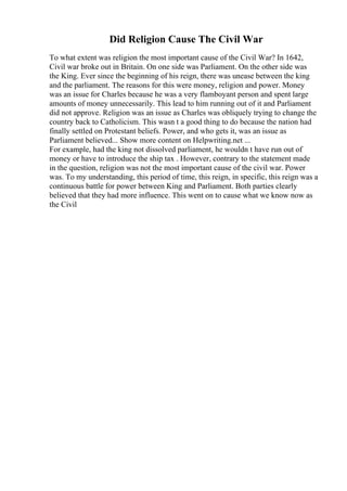Did Religion Cause The Civil War
To what extent was religion the most important cause of the Civil War? In 1642,
Civil war broke out in Britain. On one side was Parliament. On the other side was
the King. Ever since the beginning of his reign, there was unease between the king
and the parliament. The reasons for this were money, religion and power. Money
was an issue for Charles because he was a very flamboyant person and spent large
amounts of money unnecessarily. This lead to him running out of it and Parliament
did not approve. Religion was an issue as Charles was obliquely trying to change the
country back to Catholicism. This wasn t a good thing to do because the nation had
finally settled on Protestant beliefs. Power, and who gets it, was an issue as
Parliament believed... Show more content on Helpwriting.net ...
For example, had the king not dissolved parliament, he wouldn t have run out of
money or have to introduce the ship tax . However, contrary to the statement made
in the question, religion was not the most important cause of the civil war. Power
was. To my understanding, this period of time, this reign, in specific, this reign was a
continuous battle for power between King and Parliament. Both parties clearly
believed that they had more influence. This went on to cause what we know now as
the Civil
 