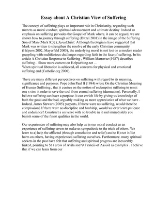Essay about A Christian View of Suffering
The concept of suffering plays an important role in Christianity, regarding such
matters as moral conduct, spiritual advancement and ultimate destiny. Indeed an
emphasis on suffering pervades the Gospel of Mark where, it can be argued, we are
shown how to journey through suffering (Ditzel 2001) in the image of the Suffering
Son of Man (Mark 8:32), JesusChrist. Although theologians have suggested that
Mark was written to strengthen the resolve of the early Christian community
(Halpern 2002, Mayerfeld 2005), the underlying moral is not lost on a modern reader
grappling with multifarious challenges regarding faith in the face of suffering. In his
article A Christian Response to Suffering , William Marravee (1987) describes
suffering... Show more content on Helpwriting.net ...
When spiritual liberation is achieved, all concerns for physical and emotional
suffering end (Catholic.org 2000).
There are many different perspectives on suffering with regard to its meaning,
significance and purposes. Pope John Paul II (1984) wrote On the Christian Meaning
of Human Suffering , that it centres on the notion of redemptive suffering to remit
one s sins in order to save the soul from eternal suffering (damnation). Personally, I
believe suffering can have a purpose. It can enrich life by giving us knowledge of
both the good and the bad, arguably making us more appreciative of what we have .
Indeed, James Stewart (2005) purports, If there were no suffering, would there be
compassion? If there were no discipline and hardship, would we ever learn patience
and endurance? Construct a universe with no trouble in it and immediately you
banish some of the finest qualities in the world.
Our experiences of suffering may also help us in our moral conduct as an
experience of suffering serves to make us sympathetic to the trials of others. We
learn to a) help the afflicted (through consolation and relief) and to B) not inflict
harm on others, having experienced suffering ourselves. Furthermore, many spiritual
seekers in the past have felt that suffering and spiritual progress are inexorably
linked, pointing to St Teresa of Avila and St Francis of AssisiI as examples . I believe
that if we can learn from our
 