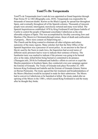 TomГЎs De Torquemada
TomГЎs de Torquemada (tour k mah da) was appointed as Grand Inquisitor through
Pope Sixtus IV in 1482 (Biography.com, 2018). Torquemada was responsible for
thousands of innocent deaths. Known as the Black Legend, he spread fear throughout
Spain, and eventually throughout all of the Spanish colonies. Thousands of innocent
people were arrested, interrogated, mercilessly tortured and many were killed. The
Spanish Inquisitionwas established 1478 by King Ferdinand II and Queen Isabella of
Castile to control the people of Spainand consolidate Catholicism as the only
allowable religion of Spain. This was accomplished by forcibly converting Jews and
Muslims (The Moors) to Christianitythrough torture, threat of death and confiscation
of property... Show more content on Helpwriting.net ...
The Church and the King wanted to eliminate all other religions and reduce
autonomy of the many regions. Many scholars feel that the Holy Office of the
Spanish Inquisition was a precursor of secret police. As an ancestor to the Star of
David, used by the Nazis to mark Jews, the Inquisition had several tunics of
different styles prisoners had to wear to indicate their sentence of heresy. The
Sambenito tunic was marked to indicate if the prisoner was going to be burned
alive at the stake, killed before being burned or committed to do penance.
(Thenagain.info, 2014) In Ferdinand and Isabella s efforts to convert or expel the
Muslim population in Southern Spain, they conducted a ten year campaign against
the Emirate of Granada. The Treaty of Granada took place November 25, 1491
between King Ferdinand and Isabella and the Emirate of Granada (Islamic Nation
on Iberian Peninsula). The treaty agreed that fair treatment and broadmindedness of
the Moors (Muslims) would be accepted in trade for their submission. The Moors
had to convert to Catholicism or be banished or killed. The treaty ended after an
uprising of the Moors in the 1500 s, which caused King Ferdinand to end the treaty
after he thought they broke
 