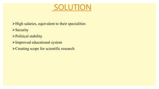 SOLUTION
High salaries, equivalent to their specialities
Security
Political stability
Improved educational system
Creating scope for scientific research
 