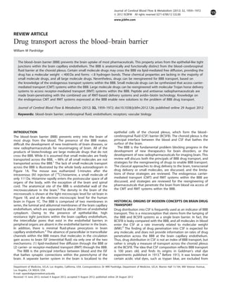 REVIEW ARTICLE
Drug transport across the blood–brain barrier
William M Pardridge
The blood–brain barrier (BBB) prevents the brain uptake of most pharmaceuticals. This property arises from the epithelial-like tight
junctions within the brain capillary endothelium. The BBB is anatomically and functionally distinct from the blood–cerebrospinal
ﬂuid barrier at the choroid plexus. Certain small molecule drugs may cross the BBB via lipid-mediated free diffusion, providing the
drug has a molecular weight o400 Da and forms o8 hydrogen bonds. These chemical properties are lacking in the majority of
small molecule drugs, and all large molecule drugs. Nevertheless, drugs can be reengineered for BBB transport, based on
the knowledge of the endogenous transport systems within the BBB. Small molecule drugs can be synthesized that access carrier-
mediated transport (CMT) systems within the BBB. Large molecule drugs can be reengineered with molecular Trojan horse delivery
systems to access receptor-mediated transport (RMT) systems within the BBB. Peptide and antisense radiopharmaceuticals are
made brain-penetrating with the combined use of RMT-based delivery systems and avidin–biotin technology. Knowledge on
the endogenous CMT and RMT systems expressed at the BBB enable new solutions to the problem of BBB drug transport.
Journal of Cerebral Blood Flow & Metabolism (2012) 32, 1959–1972; doi:10.1038/jcbfm.2012.126; published online 29 August 2012
Keywords: blood–brain barrier; cerebrospinal ﬂuid; endothelium; receptors; vascular biology
INTRODUCTION
The blood–brain barrier (BBB) prevents entry into the brain of
most drugs from the blood. The presence of the BBB makes
difﬁcult the development of new treatments of brain diseases, or
new radiopharmaceuticals for neuroimaging of brain. All of the
products of biotechnology are large molecule drugs that do not
cross the BBB. While it is assumed that small molecules are freely
transported across the BBB, B98% of all small molecules are not
transported across the BBB.1
The lack of small molecule transport
across the BBB is illustrated by the whole body autoradiogram in
Figure 1A. The mouse was euthanized 5 minutes after the
intravenous (IV) injection of [14
C]-histamine, a small molecule of
only 111 Da. Histamine rapidly enters the postvascular space of all
organs of the body, with the exception of the brain and spinal
cord. The anatomical site of the BBB is endothelial wall of the
microvasculature in the brain.2
The density in the brain of the
microvessels is shown at the light microscopic level for rat brain in
Figure 1B, and at the electron microscopic level for the human
brain in Figure 1C. The BBB is comprised of two membranes in
series, the luminal and abluminal membranes of the brain capillary
endothelium, which are separated by about 200 nm of endothelial
cytoplasm. Owing to the presence of epithelial-like, high
resistance tight junctions within the brain capillary endothelium,
the intercellular pores that exist in the endothelial barriers in
peripheral organs are absent in the endothelial barrier in the brain.
In addition, there is minimal ﬂuid-phase pinocytosis in brain
capillary endothelium.2
The absence of paracellular or transcellular
channels within the BBB means that molecules in the circulation
gain access to brain ISF (interstitial ﬂuid) via only one of the two
mechanisms: (1) lipid-mediated free diffusion through the BBB or
(2) carrier- or receptor-mediated transport (RMT) through the BBB.
The BBB is the principal interface between blood and the ISF
that bathes synaptic connections within the parenchyma of the
brain. A separate barrier system in the brain is localized to the
epithelial cells of the choroid plexus, which form the blood–
cerebrospinal ﬂuid (CSF) barrier (BCSFB). The choroid plexus is the
principal interface between the blood and CSF that bathes the
surface of the brain.
The BBB is the fundamental problem blocking progress in the
development of new therapeutics for brain disorders, or the
development of new radiopharmaceuticals for imaging brain. This
review will discuss both the principals of BBB drug transport, and
strategies for the reengineering of drugs to enable BBB transport.
The classical approaches to drug delivery to the brain, transcranial
drug delivery or small molecules, are discussed, and the limita-
tions of these strategies are reviewed. The endogenous carrier-
mediated transport (CMT) and RMT systems within the BBB are
discussed, and strategies are reviewed for the reengineering of
pharmaceuticals that penetrate the brain from blood via access of
the CMT and RMT systems within the BBB.
HISTORICAL ORIGINS OF MODERN CONCEPTS ON BRAIN DRUG
TRANSPORT
Drug distribution into CSF is frequently used as an indicator of BBB
transport. This is a misconception that stems from the lumping of
the BBB and BCSFB systems as a single brain barrier. In fact, the
BCSFB is leaky compared with the BBB, and all molecules in blood
enter the CSF at a rate inversely related to molecular weight
(MW).3
The ﬁnding of drug penetration into CSF is expected for
any molecule, and does not provide information on rates of drug
penetration across the BBB at the brain capillary endothelium.
Thus, drug distribution in CSF is not an index of BBB transport, but
rather is simply a measure of transport across the choroid plexus
at the BCSFB. The idea that CSF composition reﬂects BBB transport
is 100 years old, and ﬁnds its origins in Goldman’s vital dye
experiments published in 1913.4
Before 1913, it was known that
certain acidic vital dyes, such as trypan blue, are excluded from
Department of Medicine, UCLA, Los Angeles, California, USA. Correspondence: Dr WM Pardridge, Department of Medicine, UCLA, Warren Hall 13-164, 900 Veteran Avenue,
Los Angeles, CA 90024, USA.
E-mail: wpardridge@mednet.ucla.edu
Received 15 June 2012; revised 4 August 2012; accepted 9 August 2012; published online 29 August 2012
Journal of Cerebral Blood Flow & Metabolism (2012) 32, 1959–1972
& 2012 ISCBFM All rights reserved 0271-678X/12 $32.00
www.jcbfm.com
 