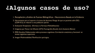 ¿Algunos casos de uso?
 1. Recopilación y Análisis de Fuentes Bibliográﬁcas - Neurociencia Basada en la Evidencia
 2. Herramienta para el soporte a la toma de deciones. Riesgo de que un paciente sufra DCL
    (CDR=0.5), en relación a una población patrón.
 3. Evaluación Terapéutica (Fármaco vs Fármaco+Rehabilitación)
 4. Imágenes por Tensor de Difusión (DTI), Tractografía (Estudio de la Sustancia Blanca)
 5. fMRI: Estudios Poblacionales sobre procesos cognitivos. Correlación anatómica y funcional en
    tareas cognitivas superiores
 6. Imagen Multimodalidad. Planiﬁcación quirúrgica.
 