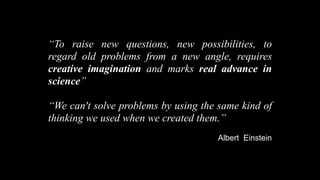 “To raise new questions, new possibilities, to
regard old problems from a new angle, requires
creative imagination and marks real advance in
science”

“We can't solve problems by using the same kind of
thinking we used when we created them.”
                                     Albert Einstein
 