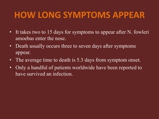 HOW LONG SYMPTOMS APPEAR
• It takes two to 15 days for symptoms to appear after N. fowleri
amoebas enter the nose.
• Death usually occurs three to seven days after symptoms
appear.
• The average time to death is 5.3 days from symptom onset.
• Only a handful of patients worldwide have been reported to
have survived an infection.
 