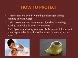 HOW TO PROTECT
• It makes sense to avoid swimming underwater, diving,
jumping in warm water.
• It also makes sense to wear a nose clip when swimming,
boating, or playing in or on warm waters.
• And if you are cleansing your nostrils, be sure to fill your neti
pot or squeeze bottle with distilled or sterile water - not tap
water.
 