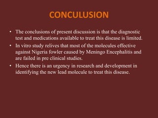 CONCULUSION
• The conclusions of present discussion is that the diagnostic
test and medications available to treat this disease is limited.
• In vitro study relives that most of the molecules effective
against Nigeria fowler caused by Meningo Encephalitis and
are failed in pre clinical studies.
• Hence there is an urgency in research and development in
identifying the new lead molecule to treat this disease.
 